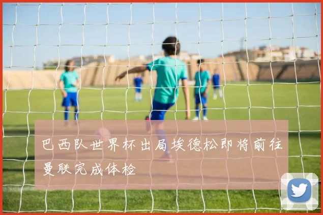 巴西队世界杯出局埃德松即将前往曼联完成体检