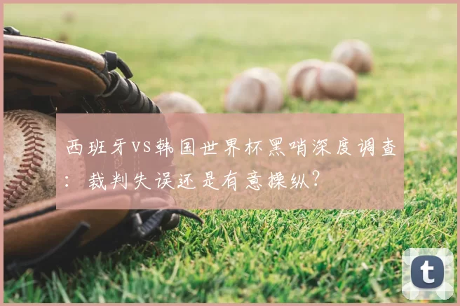 西班牙vs韩国世界杯黑哨深度调查:裁判失误还是有意操纵?