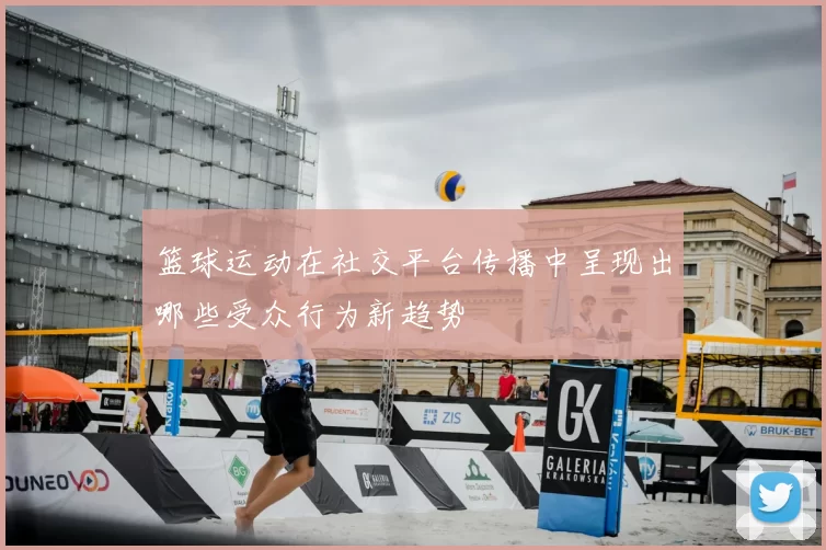 篮球运动在社交平台传播中呈现出哪些受众行为新趋势