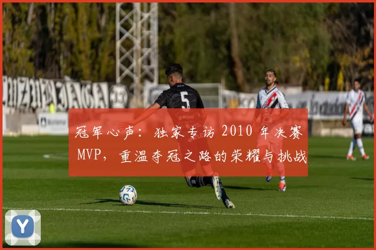 冠军心声:独家专访 2010 年决赛 MVP,重温夺冠之路的荣耀与挑战