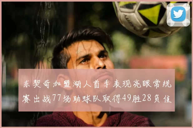 东契奇加盟湖人首季表现亮眼常规赛出战77场助球队取得49胜28负佳绩