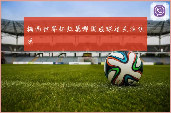 梅西世界杯归属哪国成球迷关注焦点