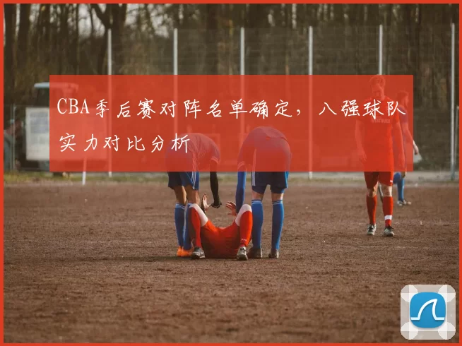 CBA季后赛对阵名单确定,八强球队实力对比分析