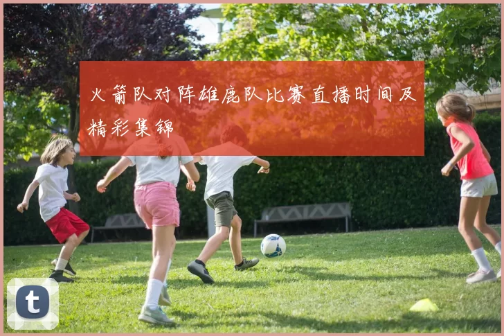 火箭队对阵雄鹿队比赛直播时间及精彩集锦