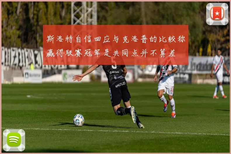 斯洛特自信回应与克洛普的比较称赢得联赛冠军是共同点并不算差