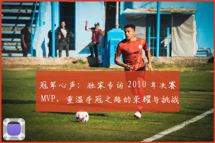 冠军心声:独家专访 2010 年决赛 MVP,重温夺冠之路的荣耀与挑战