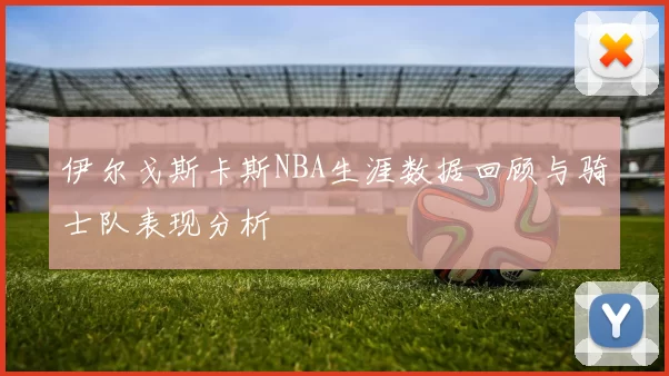 伊尔戈斯卡斯NBA生涯数据回顾与骑士队表现分析