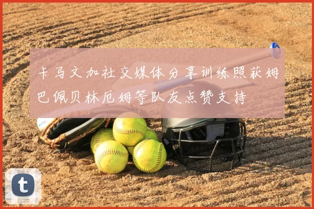 卡马文加社交媒体分享训练照获姆巴佩贝林厄姆等队友点赞支持