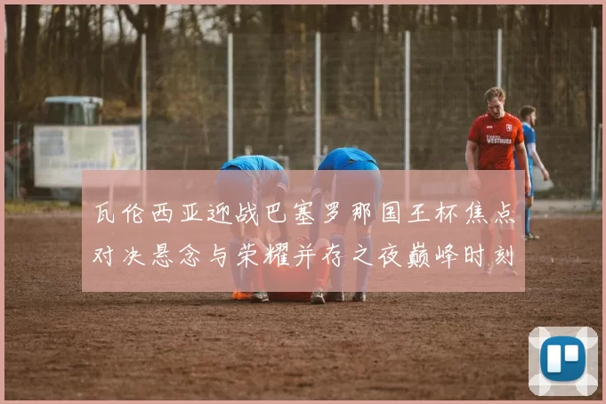 瓦伦西亚迎战巴塞罗那国王杯焦点对决悬念与荣耀并存之夜巅峰时刻
