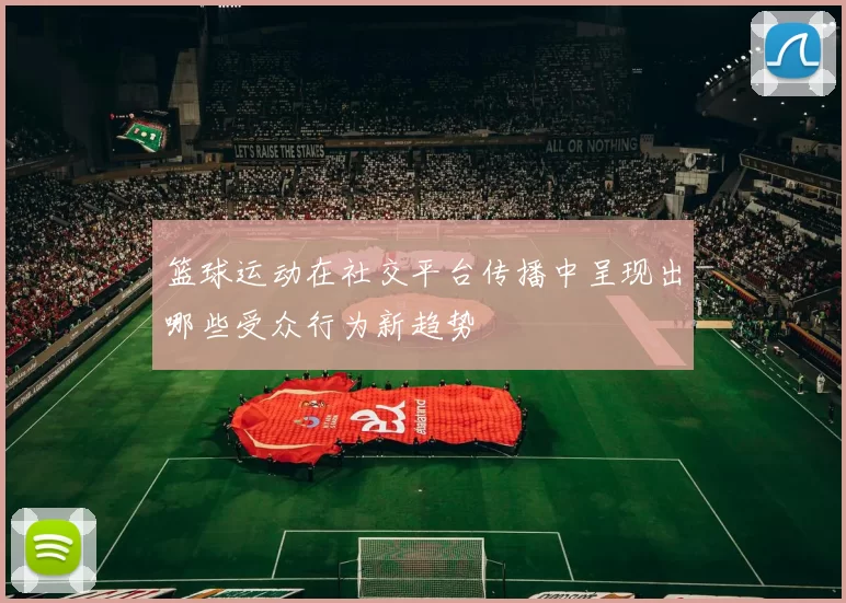 篮球运动在社交平台传播中呈现出哪些受众行为新趋势