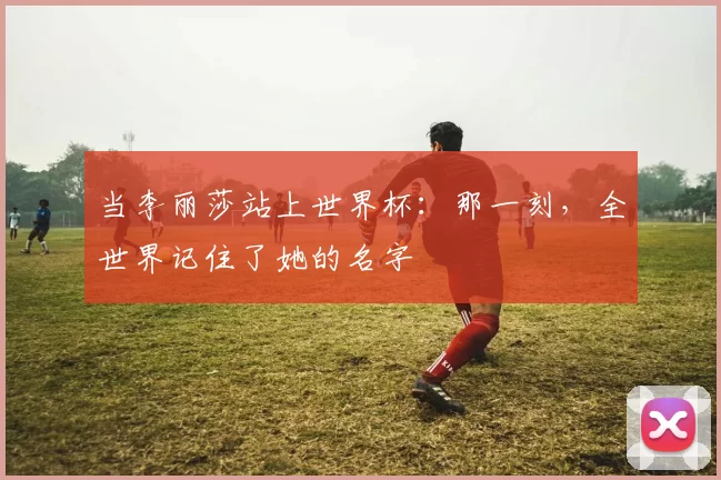 当李丽莎站上世界杯:那一刻,全世界记住了她的名字