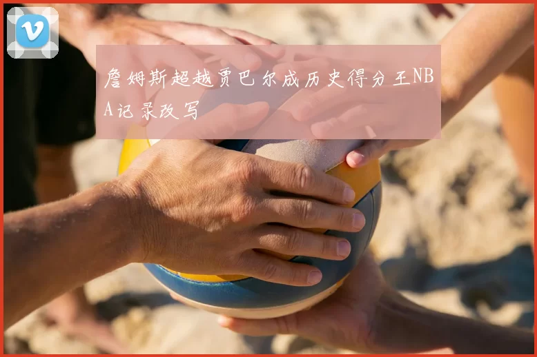詹姆斯超越贾巴尔成历史得分王NBA记录改写