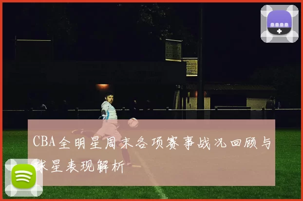 CBA全明星周末各项赛事战况回顾与球星表现解析