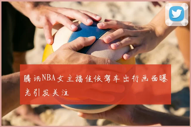 腾讯NBA女主播佳依驾车出行画面曝光引发关注