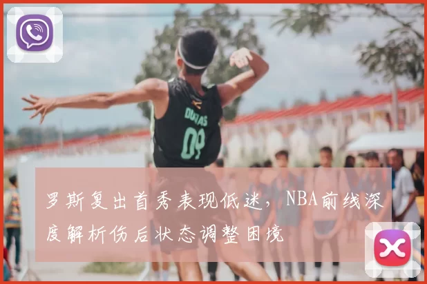 罗斯复出首秀表现低迷,NBA前线深度解析伤后状态调整困境