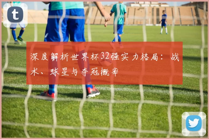 深度解析世界杯32强实力格局：战术、球星与夺冠概率