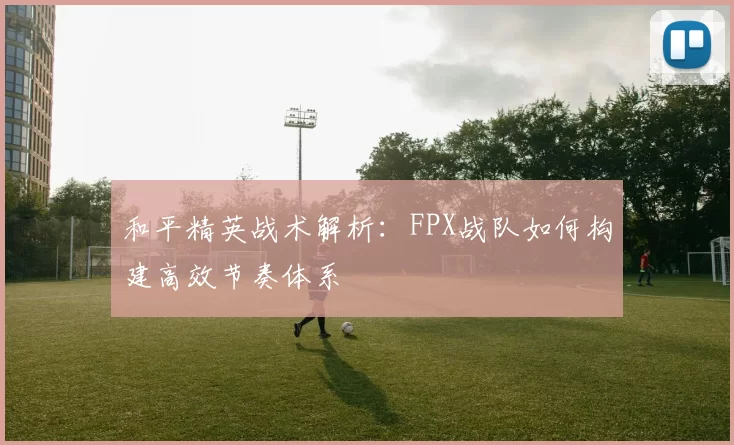 和平精英战术解析:FPX战队如何构建高效节奏体系
