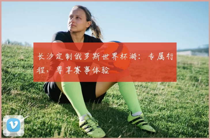 长沙定制俄罗斯世界杯游:专属行程,尊享赛事体验