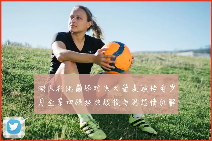 湖人科比巅峰对决火箭麦迪传奇岁月全景回顾经典战役与恩怨情仇解析