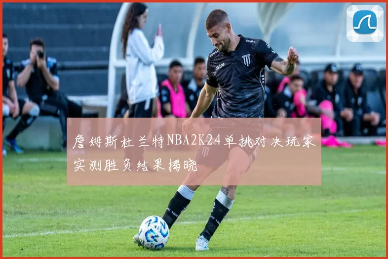 詹姆斯杜兰特NBA2K24单挑对决玩家实测胜负结果揭晓