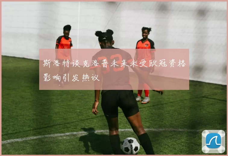 斯洛特谈克洛普未来未受欧冠资格影响引发热议