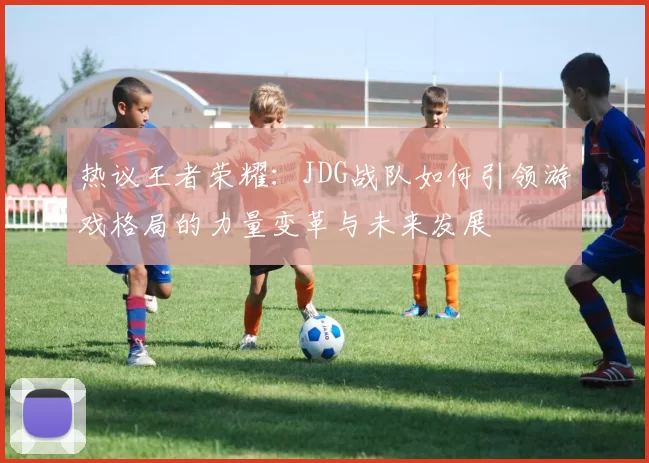 热议王者荣耀:JDG战队如何引领游戏格局的力量变革与未来发展