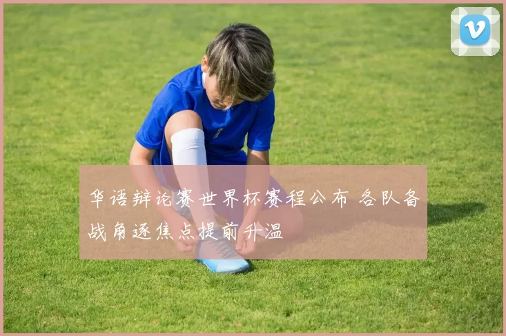 华语辩论赛世界杯赛程公布 各队备战角逐焦点提前升温