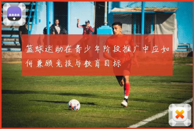 篮球运动在青少年阶段推广中应如何兼顾竞技与教育目标
