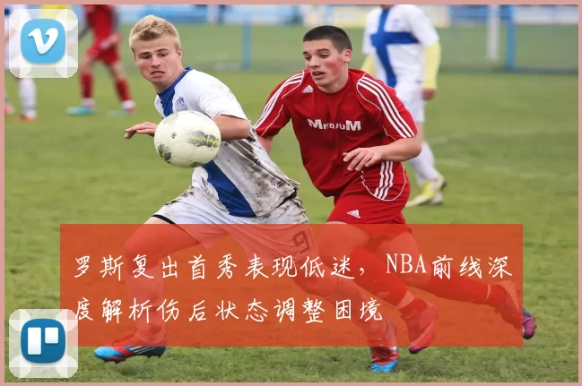 罗斯复出首秀表现低迷,NBA前线深度解析伤后状态调整困境