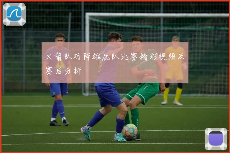 火箭队对阵雄鹿队比赛精彩视频及赛后分析