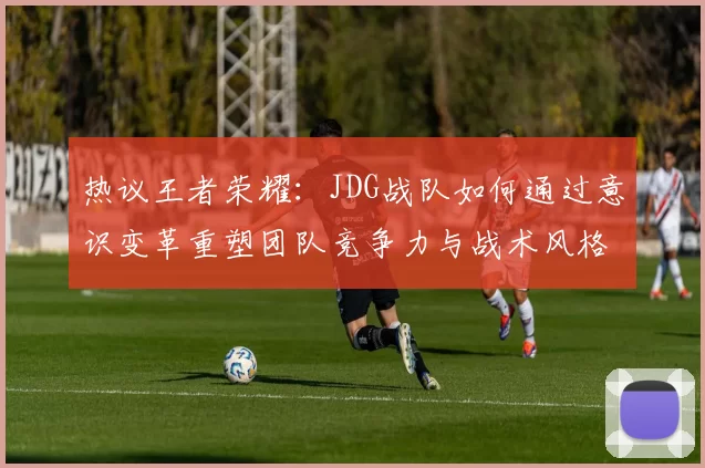 热议王者荣耀：JDG战队如何通过意识变革重塑团队竞争力与战术风格