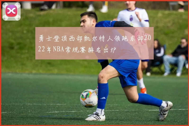 勇士登顶西部凯尔特人领跑东部2022年NBA常规赛排名出炉