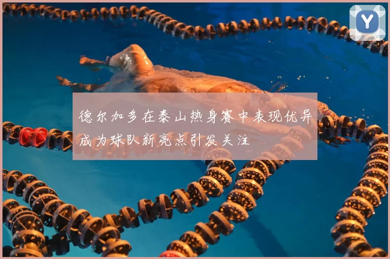 德尔加多在泰山热身赛中表现优异成为球队新亮点引发关注