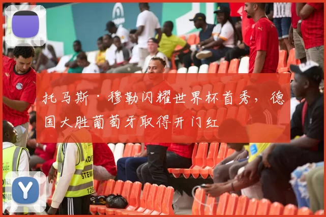 托马斯·穆勒闪耀世界杯首秀,德国大胜葡萄牙取得开门红