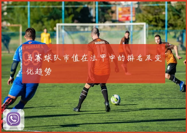 马赛球队市值在法甲中的排名及变化趋势