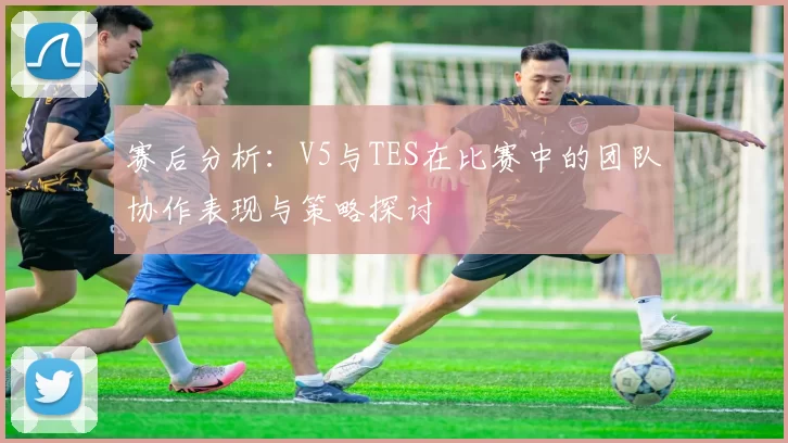 赛后分析:V5与TES在比赛中的团队协作表现与策略探讨