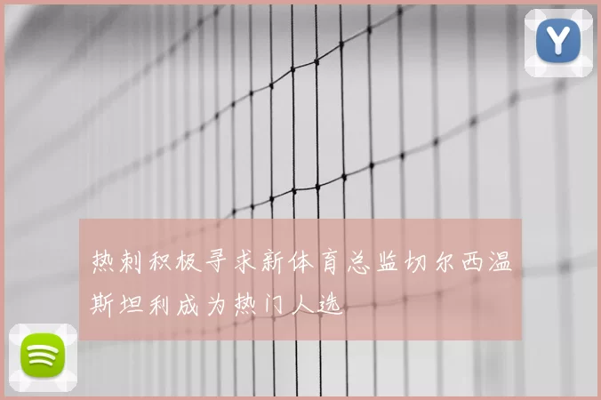 热刺积极寻求新体育总监切尔西温斯坦利成为热门人选