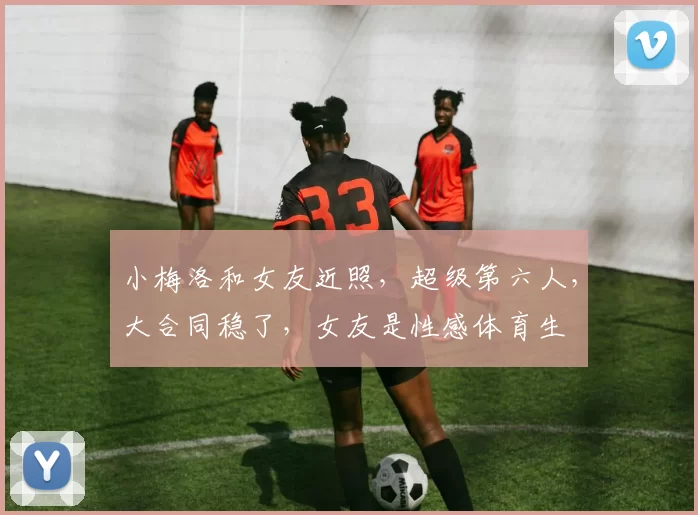 小梅洛和女友近照,超级第六人,大合同稳了,女友是性感体育生