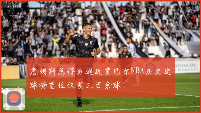 詹姆斯总得分逼近贾巴尔NBA历史进球榜首位仅差三百余球