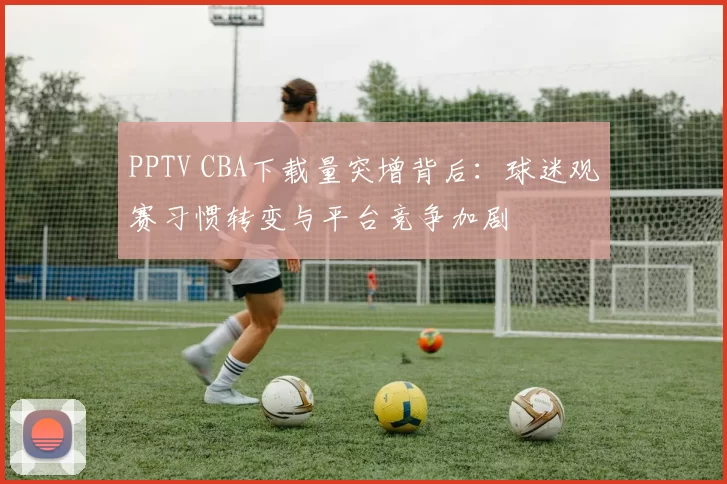 PPTV CBA下载量突增背后:球迷观赛习惯转变与平台竞争加剧