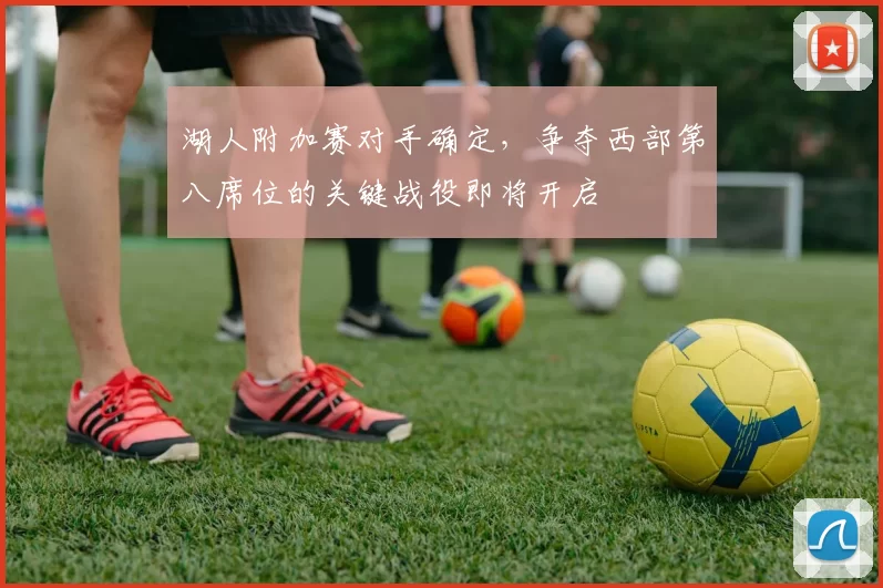 湖人附加赛对手确定,争夺西部第八席位的关键战役即将开启