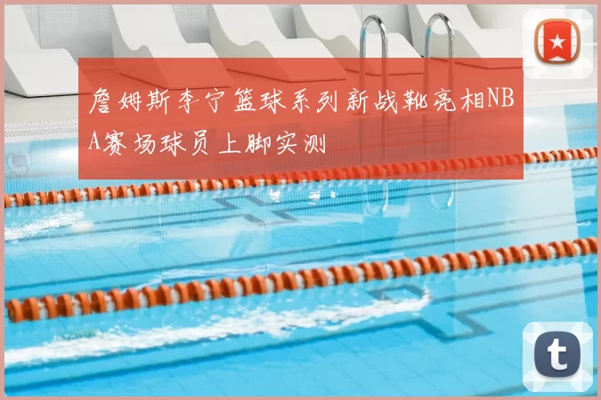 詹姆斯李宁篮球系列新战靴亮相NBA赛场球员上脚实测