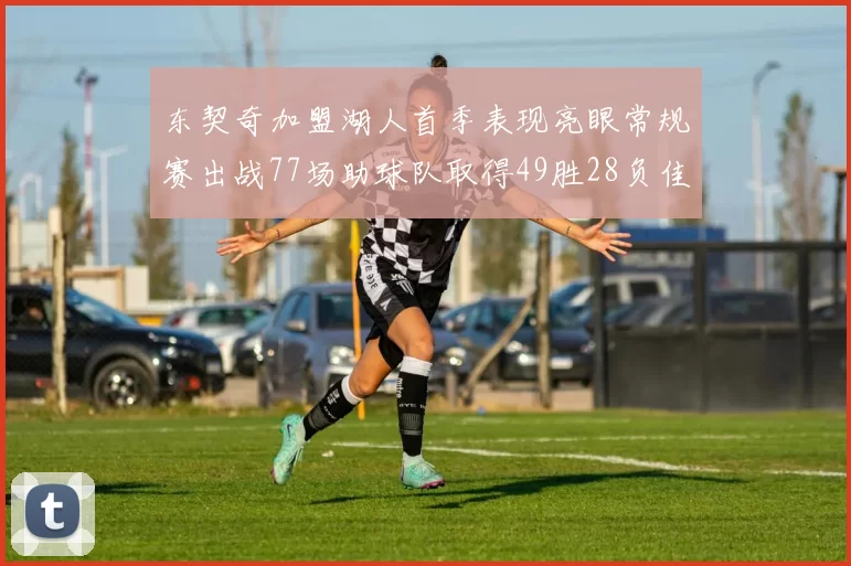 东契奇加盟湖人首季表现亮眼常规赛出战77场助球队取得49胜28负佳绩
