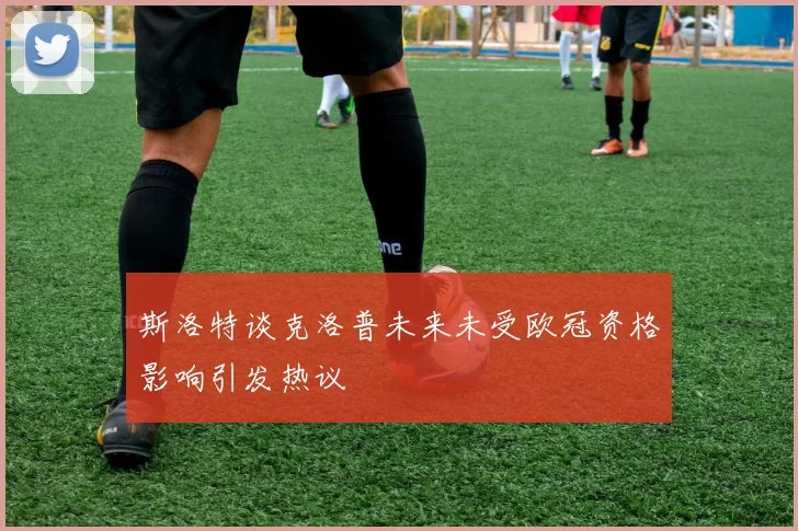 斯洛特谈克洛普未来未受欧冠资格影响引发热议