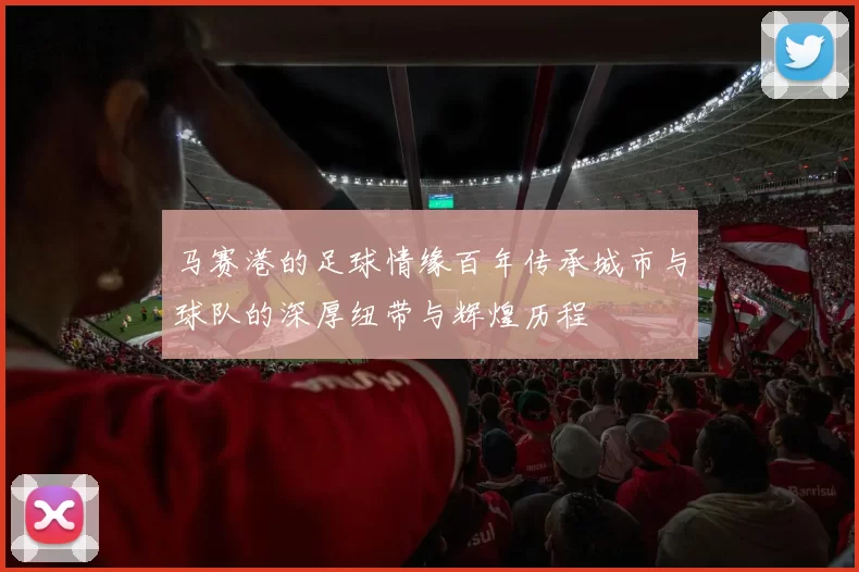 马赛港的足球情缘百年传承城市与球队的深厚纽带与辉煌历程