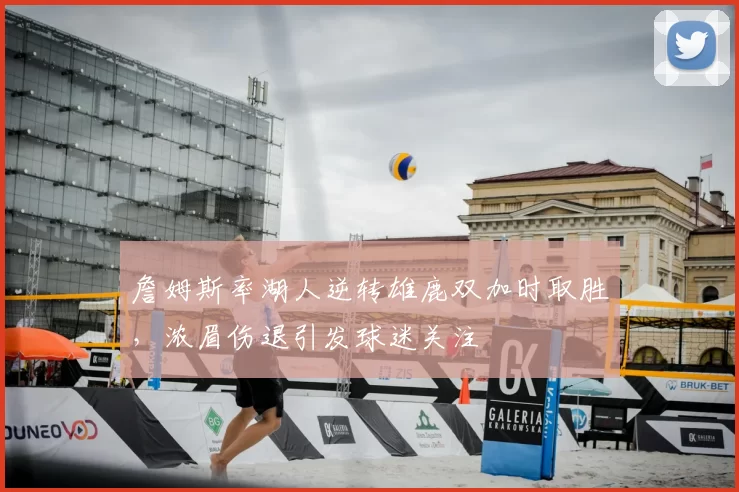詹姆斯率湖人逆转雄鹿双加时取胜,浓眉伤退引发球迷关注