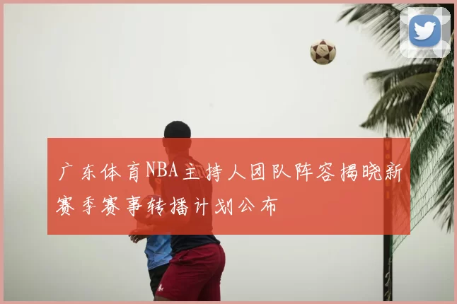 广东体育NBA主持人团队阵容揭晓新赛季赛事转播计划公布