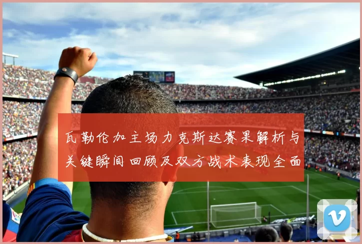 瓦勒伦加主场力克斯达赛果解析与关键瞬间回顾及双方战术表现全面点评