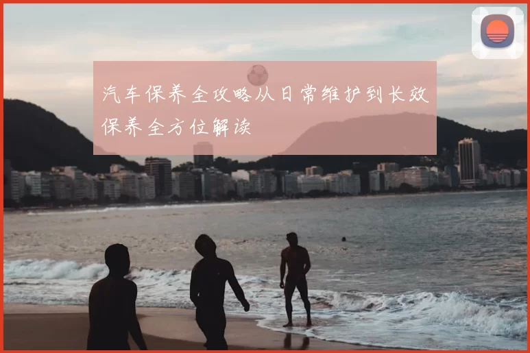 汽车保养全攻略从日常维护到长效保养全方位解读