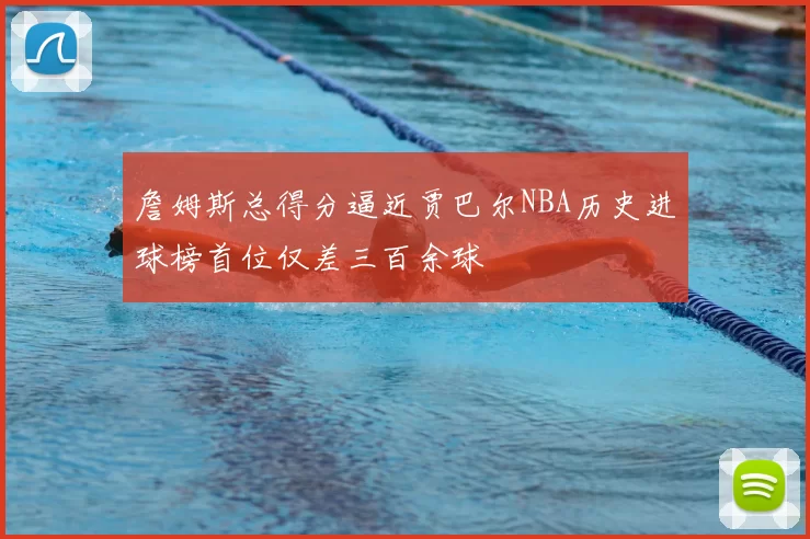 詹姆斯总得分逼近贾巴尔NBA历史进球榜首位仅差三百余球